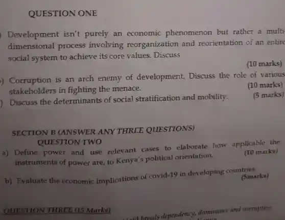 QUESTION ONE
Development isn't purely an economic phenomenon but rather a multi
dimensional process involving reorganization and reorientation of an entire
social system to achieve its core values . Discuss
(10 marks)
)Corruption is an arch enemy of development.Discuss the role of various
stakeholders in fighting the menace.
(10 marks)
Discuss the determinants of social stratification and mobility.
(5 marks)
SECTION B (ANSWER ANY THREE QUESTIONS)
QUESTION TWO
a) Define power and use relevant cases to elaborate how applicable the
instruments of power are, to Kenya's political orientation.
(10 marks)
b) Evaluate the economic implications of covid-19 in developing countsmarks)
(5marks)
QUESTION THREE (15 Marks)