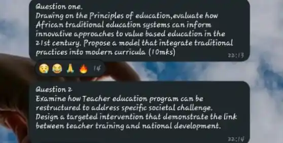 Question one.
Drawing on the Principles of education,evaluate how
African traditional education systems can inform
innovative approaches to value based education in the
21st century.Propose a model that integrate traditional
practices into modern curricula (10mks)
Question 2
Examine how Teacher education program can be
restructured to address specific societal challenge.
pesign a targeted intervention that demonstrate the link
between teacher training and national development.