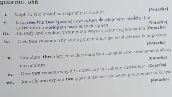 QUESTION ONE
i. Explain the broad concept of curriculum.
(4marks)
ii. Describe the two types of curriculum development models that
curriculum developers have al their option.
(4marks)
iii
Identify and explain three main ways of a:quiring education (6marks)
iv. Give two reasons why stating curriculur goals/objectives is important
(4marks)
v.
Elucidate three key considerations that can guide the development of any
curriculum.
(6marks)
vi. Give two reasons why it is necessary to evaluate curriculurn. (2marks)
vii. Identify and explain two types of teacher education programmes in Kenya.
(4marks)