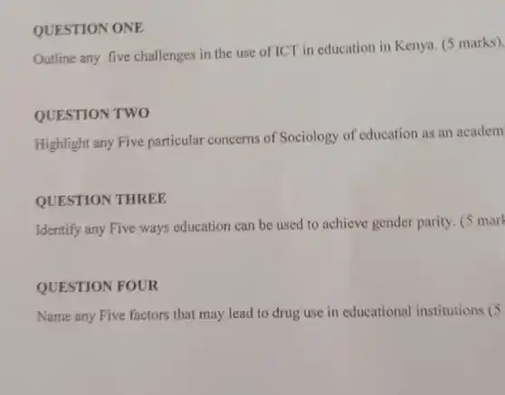 QUESTION ONE
Outline any five challenges in the use of ICT in education in Kenya. (5 marks).
QUESTION TWO
Highlight any Five particular concerns of Sociology of education as an academ
QUESTION THREE
Identify any Five ways education can be used to achieve gender parity. (5 mark
QUESTION FOUR
Name any Five factors that may lead to drug use in educational institutions (5