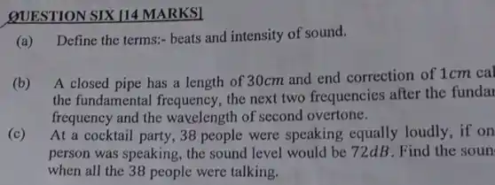 QUESTION SIX 114 MARKSI
(a) Define the terms:beats and intensity of sound.
(b) A closed pipe has a length of 30cm and end correction of 1cm cal
the fundamental frequency , the next two frequencies after the funda
frequency and the wavelength of second overtone.
(c) At a cocktail party ,38 people were speaking equally loudly, if on
person was speaking, the sound level would be 72dB. Find the soun
when all the 38 people were talking.