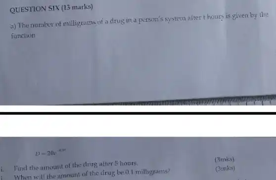 QUESTION SIX (13 marks)
a) The number of milligrams of a drug in a person's system after thours is given by the
function
D=20e^-0.4t
i. Find the amount of the drug after 5 hours.
(3mks)
i. When will the amount of the drug be 0.1 milligrams?
(3mks)