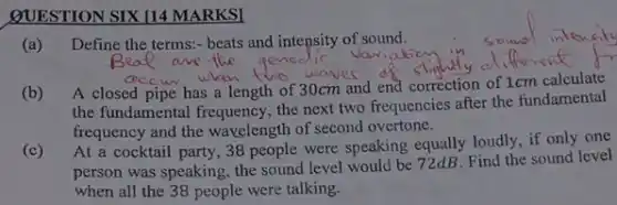 QUESTION SIX [14 MARKSI
(a)Define the terms:- beats and intepsity of sound.
(b)
A closed pipe has a length of 30cm and end correction of 1cm calculate
the fundamental frequency, the next two frequencies after the fundamental
frequency and the wavelength of second overtone.
(c) At a cocktail party 38 people were speaking equally loudly, if only one
person was speaking, the sound level would be 72dB. Find the sound level
when all the 38 people were talking.