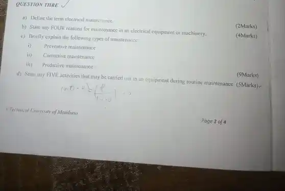 QUESTION THRE
a) Define the term electrical maintenance.
b) State any FOUR reasons for maintenance in an electrical equipment or machinery.
(2Marks)
c) Briefly explain the following types of maintenance:
(4Marks)
i) Preventive maintenance
ii) Corrective maintenance
iii) Predictive maintenance
d) State any FIVE activities that may be carried out in an equipment during routine maintenance. (5Marks)
(9Marks)
OTechmical University of Mombasa