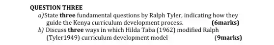 QUESTION THREE
a)State three fundamental questions by Ralph Tyler,indicating how they
guide the Kenya curriculum development process.
(6marks)
b) Discuss three ways in which Hilda Taba (1962) modified Ralph
(Tyler1949) curriculum development model
(9marks)