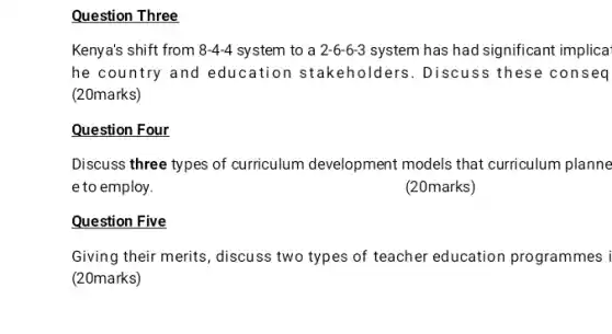 Question Three
Kenya's shift from 8-4-4 system to a 2-6-6-3 system has had significant implica
he country and education stakeholders . Discuss these conseq
(20marks)
Question Four
Discuss three types of curriculum development models that curriculum planne
e to employ.
(20marks)
Question Five
Giving their merits, discuss two types of teacher education programmes i
(20marks)