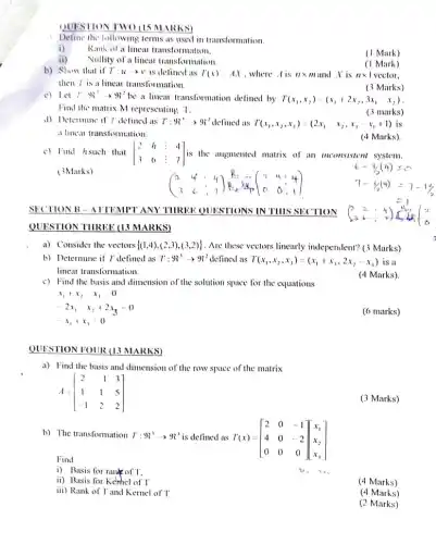 QUESTION TWO (15 MARKS)
Define the following terms as used in transformation
i) Rank of a linear transformation.
Nullity of a linear transformation
b) Show that if T:uarrow v is defined as T(x)=AX ,where A is ntimes m and X is ntimes 1
then I' is a linear transformation.
(3 Marks)
c) Let Tcdot H_(3)^2arrow 9^2 be a linear transformation defined by T(x_(1),x_(2))=(x_(1)+2x,,3x_(1)-x_(2))
Find the matrix M representing T.
(3 marks)
d) Determine if I defined as T:H_(3)^-arrow H_(2)^2 defined as T(x_(1),x_(2),x_(1))=(2x_(1)-x_(2),x_(1)-x_(1)+1) is
a linear transformation.
(4 Marks).
c) Find hsuch that [} 2&h&4&4 3&6&:&7 ] is the augmented matrix of an inconsistent system.
(3Marks)
(} 2&4&4&3 3&6&:7 )
SECTION B-ATTEMPT ANY THREE QUESTIONS IN TIIIS SECTION
QUESTION THREE (13 MARKS)
a) Consider the vectors  (1,4),(2,3),(3,2)  . Are these vectors linearly independent? (3 Marks)
b) Determine if T defined as T:9R^3arrow 9^2 delined as T(x_(1),x_(2),x_(3))=(x_(1)+x_(3),2x_(2)-x_(3)) is a
linear transformation.
(4 Marks)
c) Find the basis and dimension of the solution space for the equations
x_(1)+x_(2)-x_(3)=0
-2x_(1)-x_(2)+2x_(3)=0
-x_(1)+x_(3)=0
(6 marks)
QUESTION FOUR (13 MARKS)
a) Find the basis and dimension of the row space of the matrix
A=[} 2&-1&3 1&1&5 -1&2&2 ]
(3 Marks)
b) The transformation T:9^3arrow 9^3 is defined as T(x)=[} 2&0&-1 4&0&-2 0&0&0 ]
Find
i) Basis for rank of T.
ii) Basis for Kerhel of T
ii)
(4 Marks)
Rank of T and Kernel of T
(4 Marks)
(2 Marks)
(1 Mark)