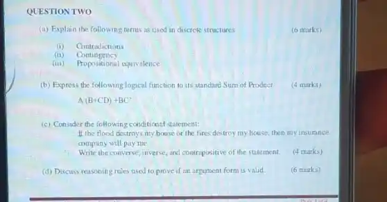 QUESTION TWO
(a) Explain the following terms as used in discrete structures
(6 marks)
(i) Contradictions
(ii) Contingency
(iii) Propositional equivalence
(b) Express the following logical function to its standard Sum of Product
(4 marks)
A(B+CD)+BC'
(c) Consider the following conditional statement:
If the flood destroys my house or the fires destroy my house then my insurance
company will pay me.
Write the converse, inverse.and contrapositive of the statement.
(4 marks)
(d) Discuss reasoning rules used to prove if an argument form is valid.
(6 marks)