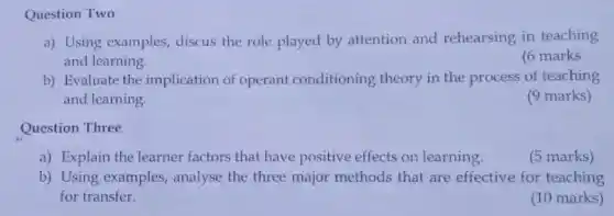 Question Two
a) Using examples,discus the role played by attention and rehearsing in teaching
and learning.
(6 marks
b) Evaluate the implication of operant conditioning theory in the process of teaching
and learning.
(9 marks)
Question Three
a) Explain the learner factors that have positive effects on learning.
(5 marks)
b) Using examples,analyse the three major methods that are effective for teaching
for transfer.
(10 marks)