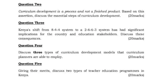 Question Two
Curriculum development is a process and not a finished product. Based on this
assertion, discuss the essential steps of curriculum development.(20marks)
Question Three
Kenya's shift from 8-4-4 system to a 2-6-6-3 system has had significant
implications for the country and education stakeholders Discuss these
consequences.
(20marks)
Question Four
Discuss three types of curriculum development models that curriculum
planners are able to employ.
(20marks)
Question Five
Giving their merits, discuss two types of teacher education programmes in
Kenya.
(20marks)