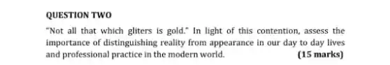 QUESTION TWO
"Not all that which gliters is gold." In light of this contention assess the
importance of distinguishing reality from appearance in our day to day lives
and professional practice in the modern world.
(15 marks)