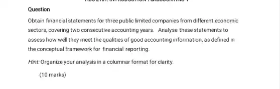 Question
Obtain financial statements for three public limited companies from different economic
sectors, covering two consecutive accounting years. Analyse these statements to
assess how well they meet the qualities of good accounting information, as defined in
the conceptual framework for financial reporting.
Hint:Organize your analysis in a columnar format for clarity.
(10 marks)