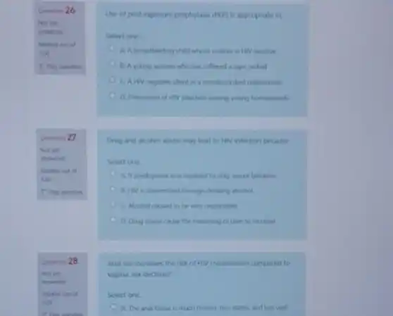 Question
Qention 27
Use of poil expoure prophylasis (PUY) is appropriate irt
Select one
A. A breasilenting child whom mother is Hiv positive
1. A young woman who has suffered a rape ordeal
CAHN negative dient in a secodecordant relationship
infation among young homowench
Orug and akohol abun may lead to HIV infection because
Select one
A. It predisposes one involved to they serual beluevior
B. Hiv is transmited through drinking alcohol
C Akohol caused to be very responsible
D. Drug abuse cane the reasoning of user to increase
Anal sexincreases the risk of HIV transmission compared to
vaginal sex because?
Select one:
A. The anal tissue is much thinner, less elastic and less well