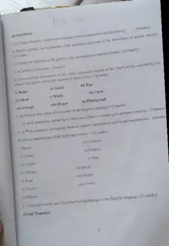 QUESTIONS
1 a) Using examples, explain the interface between phonetics and phonology?
(10marks)
b) Briefly explain the meetuaism of the expressive airstream in the articulation of speech sounds
(10 masks)
c) Outline the function of the glottis in the articulation of speech sounds. (10 Marks)
2. a) Define a consorass (2marks)
b) Give a formal description of the initial consonant sounds of the listed words, considering the
state of the glossis.place and manner of articulation. (18 marks)
i) Judge
(1) Vatch
iii) Fan
iv) Show
v) Which
vi) Chair
vii) Garage
viii) Biogas
ix) Photograph
3.a) Discuss four types of intonation in the English language (10 marks)
b) With examples, explain how stress contributes to meaning in sentence meaning (10marks)
4. a) Wish examples, distinguish between narrow transcription and broad transcription. (6marks)
b) Give a transcription of the following words. (14 marks)
i) Beard
viii) Leisure
ii) Cream
ix) Crayon
iii) Colour
x) Man
iv) Misage
xi) garage
v) Rend
xii) Gutter
vi) Sweet
xiii) Yacht
vii)Vision
5. Using two words each illugrate five diphthongs in the English language (20 marks)
(Total 70 marks)