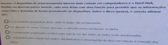 Questão: 0 dispositivo de armazenamento interno mais comum em computadores é o Hard Disk,
dividido em diversas partes móveis, cada uma delas com uma função para permitir que as informaçóes
sejam lidas e gravadas de forma permanente no dispositivo. Sobre o disco (prato), é correto afirmar
que:
componente principal do disco, onde os dados são armazenados.
Tem gifunção de mover o braço para que o cabeçote possa armazenar os dados.
E o componente posicionado no'disco para marcar em que ponto os dados serão armazenados.
E responsável pela rotação dos pratos, administrando o desempenho do disco em relação à gravação dos
dados.