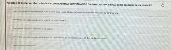 Questão: 0 doador recebeu o laudo da CONTRAPROVA CONFIRMANDO O RESULTADO DA PROVA, como proceder nesta situação?
informar ao doador que ele pode realizar uma nova coleta 30 dias após o re
recebimento do resultado da contraprova
-informar ao doador que ele pode realizar um novo exame
Falar para od doador for ir se informar no Detran
- Informar ao doador que ele poderá realizar um novo exame toxicológico 0 após 90 dias da data da coleta
H
nenhuma das alternativas