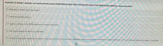 Questão: 0 doador recebeu um laudo positivo para SUBSTANCIA QUE PODE SER JUSTIFICADA POR PRESCRICÃO MEDICA como proceder?
- falar para o doador fazer novo exame
- nenhuma das alternativas
- esperar o doador ir ao DETRAN para ver se o laudo será aceito
- alar para o doador resolver com o DETRAN
solicitar a prescrição médica para doador, enviar para a ChromaTox via e-mail e aguardar o laudo médico revisor, que deve ser apresentado junto com o resultado do crame toucologico, no DETRAN