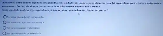 Questão: 0 dono de uma loja tem uma planilha com os dados de todos os seus clientes. Nela, há uma coluna para o nome e outra para 0
sobrenome. Porém, ele deseja juntar estas duas informações em uma única coluna.
Como ele pode realizar este procedimento sem precisar, manualmente,juntar um por um?
Por uma operação de comparação
Por uma operação de concatenação
Por uma operação matemática
Por uma operação de referência