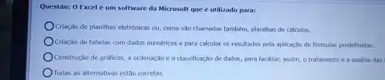 Questão: 0 Excel é um software da Microsoft que é utilizado para:
Criação de planilhas eletrônicas ou como são chamadas também, planilhas de cálculos.
Criação de tabelas com dados numéricos e para calcular os resultados pela aplicação de fórmulas predefinidas.
Construção de gráficos, a ordenação e a classificação de dados, para facilitar,assim, o tratamento e a análise das
Todas as alternativas estão corretas.