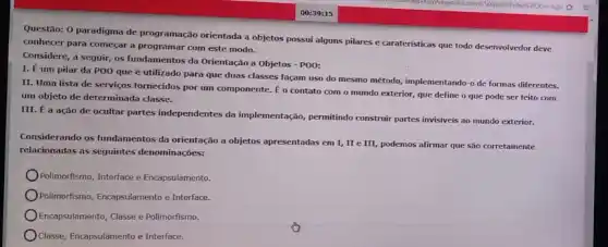 Questão: 0 paradigma de programação orientada a objetos possui alguns pilares e carateristicas que todo desenvolvedor deve
conhecer para começar a programar com este modo.
Considere, a seguir, os fundamentos da Orientação a Objetos - POO:
I. É um pilar da POO que é utilizado para que duas classes facam uso do mesmo método, implementando-o de formas diferentes.
II. Uma lista de serviços fornecidos por um componente. E o contato com o mundo exterior,que define o que pode ser feito com
um objeto de determinada classe.
III. É a ação de ocultar partes independentes da implementação, permitindo construi partes invisiveis ao mundo exterior.
Considerando os fundamentos da orientação a objetos apresentadas em I, II e III, podemos afirmar que são corretamente
relacionadas as seguintes denominações:
Polimorfismo, Interface e Encapsulamento.
Polimorfismo, Encapsulamentoe Interface.
Encapsulamento, Classe e Polimorfism.
Classe, Encapsulamento e Interface.