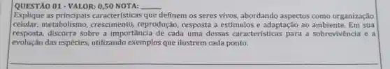 QUESTÃO 01 - VALOR:0,50 NOTA: __
Explique as principais características que definem os seres vivos abordando aspectos como organização
celular,metabolismo crescimento,reprodução, resposta a estímulos e adaptação ao ambiente. Em sua
resposta, discorra sobre a importância de cada uma dessas características para a sobrevivência e a
evolução das espécies utilizando exemplos que ilustrem cada ponto.
__