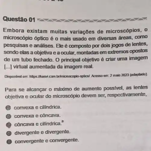 Questão 01
Embora existam muitas variaçōes de microscópios, 0
microscópia óptico é o mais usado em diversas áreas, como
pesquisas e análises Ele é composto por dois jogos de lentes,
sendo clas a objetiva eaocular, montadas em extremos opostos
de um tubo fechado O principal objetivo é criar uma imagem
[... ] virtual aumentada da imagem real.
Disponivel em: https://kasvi.com brimiconscopin-optical. Accesso em.2 maio 2023 (adaptado).
Para se alcançar o máximo de aumento possivel, as lentes
objetiva e ocular do microscápio devem ser respectivamente,
(1) comvexa e cilindrica.
(1) convexa e côncava.
côncava e cilindrica."
D divergente e divergente.
E convergente e convergente.