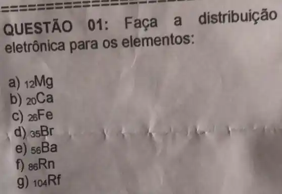 QUESTÃO 01:Faça a distribuição
eletrônica para os elementos:
a) (}_{12)Mg
b) (}_{20)Ca
C) 26Fe
d) 35Br
e) 56Ba
f) (}_{86)Rn
g) (}_{104)Rf