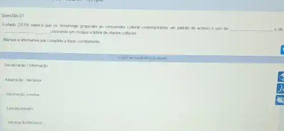 Questão 01
Furtado (2018) explica que os streamings propiciam ao consumidor cultural contemporâneo um padrǎo de acesso e uso da
__ e da __ colocando em choque a tutela de objetos culturais
Marque a alternativa que completa a frase corretamente
Socialização / informação
Adaptação / literatura
Informação /cinema
Literatura/teatro
Informação/literatura