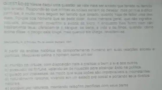 QUESTÃO 02 Nasce daqui uma questão: se vale mais ser amado que temido ou temido
que amado. Responde-se que ambas as coisas seriam de desejar; mas porque é dificil
junts-las, é muito mais seguro ser lemido que amado, quando haja de fallar uma das
duas. Porque dos homens que se pode dizer duma maneira geral, que sao ingratos,
voluncis, simuladores, covartes e avidos de lucro e enquanto thes fazes bem são
inteiramente teus oferecem-te o sangue, os bens.a vida e os filhos, quando, como
acima disse, o pengo está longe; mas quando ele chega, revoltam-se.
Rio de Junein Bertand root
A partir da analise historica do comportamento humano em suas relaptes sociais e
politicas, Maquiavel define o homem como um ser
a) munido de virtude com disposição nata a praticar o bem a si e aos outros.
b) possuidor de fortuna valendo-se de niquezas para alcançar êxito na politica
c) guiado por interesses, de modo que suas açōes sao imprevisive's e inconstantes
d) naturalmente racional vivendo em um estado pré-social e portando seus direitos
naturais
e) sociável por natureza mantendo relapoes pacificas com seus pares.