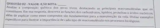 QUESTÃO 02 - VALOR:0,50 NOTA: __
Analise a composição química dos seres vivos.destacando as principais macromoléculas que os
constituem. Em sua resposta, descreva as funções dos carboidratos,lipidios, proteínas e ácidos nucleicos,
além de explicar como esses compostos são fundamentais para a manutenção da vida.Utilize exemplos
especificos para ilustrar a importância de cada tipo de macromolécula nos processos biológicos.