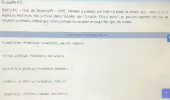 Questǎo 02
(NUCEPE-Pret de Teresina 14-2016) Durante o perioxio pre historico pode-so alimar que houvo poucos
registros histuricos das praticas desenvolvidas na Educação Fisica, porém os poucos registros do que se
dispoem permitem alimar que nesse periodo ela assumia os seguintes tipos do carator
ARA/MO
economicos, nitualisticos recreatives, sexuais, naturals
socials, politicos, nitualisticos recreativos
economicos, politicos recreativos, utilitarios
politicos, ntualisticos recreativos, naturais
itualisticos, ublitarios, naturals recreativos