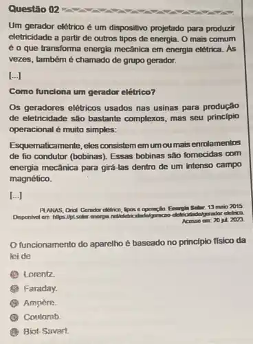 Questão 02
Um gerador elétrico é um dispositivo projetado para produzir
eletricidade a partir de outros tipos de energia.O mais comum
é o que transforma energia mecânica em energia elétrica. As
vezes, também é chamado de grupo gerador.
[...]
Como funciona um gerador elétrico?
Os geradores elétricos usados nas usinas para produção
de eletricidade são bastante complexos, mas seu princípio
operacional é muito simples:
uematicamente, eles consistemenum ou mais enrolamentos
de fio condutor (bobinas)Essas bobinas são fomecidas com
energia mecânica para girá-las dentro de um intenso campo
magnético.
[...]
PLANAS, Orial Gendar chilrica, pos c
Solar: 13 maio 2015
Disponivel em: https://pL.solar enorgin noveletricidadelgoracao dethicidade/gorador-eletrica
Acosso o cm: 20 jul. 2023.
funcionamento do aparelho é baseado no princípio físico da
leide
B Lorentz
(1) Faraday.
(4) Ampère
Constamb
(1) Biot-Savart