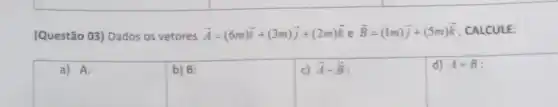(Questão 03) Dados os vetores overrightarrow (A)=(6m)overrightarrow (i)+(3m)overrightarrow (j)+(2m)overrightarrow (k) e overrightarrow (B)=(Im)overrightarrow (j)+(5m)overrightarrow (k) CALCULE:
square 
square 
c) overrightarrow (A)-overrightarrow (B)
d) A+B