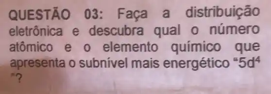 QUESTÃO 03: Faça a distribuição
eletrônica e descubra qual 0 número
atômico e o elemento químico que
apresenta o subnivel mais energético 5d^4
n?