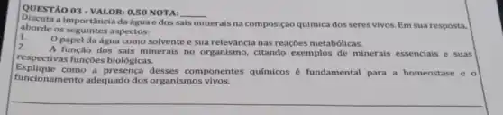 QUESTÃO 03 - VALOR:0,50 NOTA:
__
Discuta a importância daágua e dos s
sais minerais na composição química dos seres vivos Em sua resposta,
aborde os seguintes aspectos:
0 papel da água como solvente e sua relevância nas reações metabólicas.
2.
A função dos sais minerais no organismo citando exemplos de minerais essenciais e suas
respectivas funções biológicas.
Explique como a presença desses componentes químicos é fundamental para a homeostase e o
funcionamento adequado dos organismos vivos.