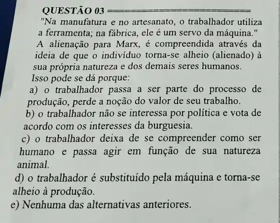 QUESTÃO 03
"Na manufatura e no artesanato, o trabalhador utiliza
a ferramenta; na fábrica, ele é um servo da máquina."
A alienação para Marx, é compreendida através da
ideia de que o indivíduo torna-se alheio (alienado) à
sua própria natureza e dos demais seres humanos.
Isso pode se dá porque:
a) o trabalhador passa a ser parte do processo de
produção, perde a noção do valor de seu trabalho.
b) o trabalhador não se interessa por política e vota de
acordo com os interesses da burguesia.
c) o trabalhador deixa de se compreender como ser
humano e passa agir em função de sua natureza
animal.
d) o trabalhador é substituído pela máquina e torna -se
alheio à produção.
e) Nenhuma das alternativas anteriores.