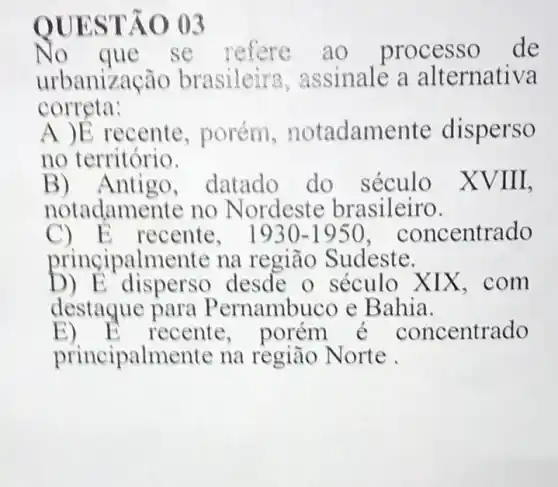 QUESTÃO 03
No que se refere ao processo de
urbanização brasileira ,assinale a alternativa
correta:
A )E recente , porém notadamente disperso
no território.
B) Antigo,datado do século XVIII,
notadamente no Nordeste brasileiro.
C) E recente, 1930-1950 concentrado
principalmente na região Sudeste.
D) E disperso desde o século XIX . com
destague para Pernambuco e Bahia.
E) E recente, porém é concentrado
principalmente na règião Norte