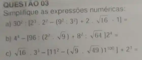 QUESTÃO 03
Simplifique as expressões numéricas:
a)
30^2:[2^3cdot 2^2-(9^2:3^2)+2cdot sqrt (16)-1]=
b)
4^4-[96:(2^2cdot sqrt (9))+8^2:sqrt (64)]2^4=
c) sqrt (16)cdot 3^3-[11^2-(sqrt (9)cdot sqrt (49))]^100]+2^3=