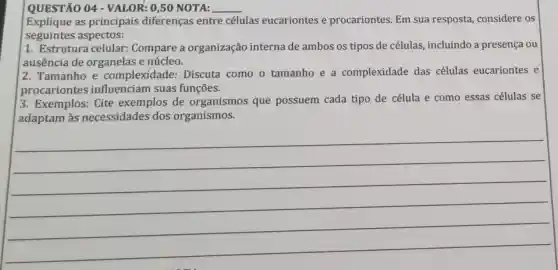 __
QUESTÃO 04 - VALOR: 0,50 NOTA:
Explique as principais diferenças entre células eucariontes e procariontes. Em sua resposta considere os
seguintes aspectos:
1. Estrutura celular: Compare a organização interna de ambos os tipos de células , incluindo a presença ou
ausência de organelas e núcleo.
2. Tamanho e complexidade:Discuta como o tamanho e a complexidade das células eucariontes e
procariontes influenciam suas funções.
3. Exemplos: Cite exemplos de organismos que possuem cada tipo de célula e como essas células se
adaptam às necessidades dos organismos.
__