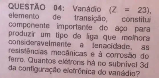 QUESTÃO 04:Vanádio
(Z=23)
elemento de transição , constitui
componente importante do aco para
produzir um tipo de liga que melhora
consideravelmente a tenacidade , as
resistências mecânicas e à corrosão do
ferro Quantos elétrons há no subnível 3d
da configuração eletrônica do vanádio?