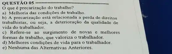 QUESTÃO 05 05=
Oque é precarização do trabalho?
a) Melhoria das condições de trabalho.
b) A precarização está relacionada a perda de direitos
trabalhistas, ou seja, a deterioração da qualidade de
vida do trabalhador.
c) Refere-se ao surgimento de novas e melhores
formas de trabalho, que valoriza o trabalhador.
d) Melhores condições de vida para o trabalhador.
e) Nenhuma das Alternativas Anteriores.