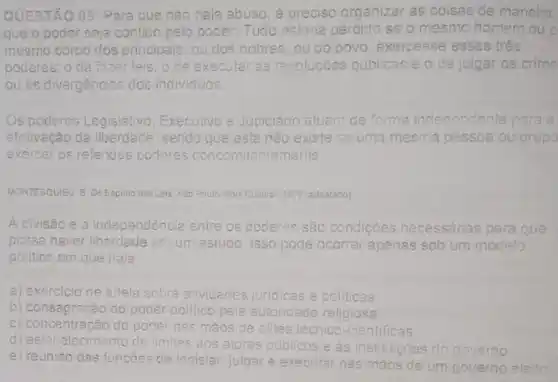 QUESTÃO 05: Paraque nào haja abuso, é preciso organizar as coisas de maneira
que o poder seja contido nticlo pelo poder. Tudo estaria perdido se o mesmo home mouo
mesmo corpo dos principais ou dos nobres, ou do povo, exercesse esses três
poderes: o de fazer I leis o de executar as resoluçóes públicas e o de julgar os crime
Ou as divergências dos individuos.
Os poderes Legislativo, Executivo e Judiciário atuam de forma independente para
efetivação c da liberdade sendo que esta não existe se uma m mesma pessoa ou grup
exercer os referidos poderes concomitantemente
MONTESQUIEU: 8 DoEspinto 005 Leis SeoPoulo: Abri Cui 1979 (adaptado) Sao Paulo Abril Cuitural
A divisão e a independência entre os poderes são condicóes necessárias para que
possa haver liberdade em um estudo Isso pode ocorrer apenas sob um modelo
politico em que haja
a) exercicio de tutelas sobre atividades juridicas e politicas
b) consagracão do poder polltico pela autoridade le religiosa.
c) concentração do pocler nas mãos de elites técnico-cientificas.
d) estabelecimento de lim aos atores publicos e as instituicôes do governo
limites
e) reunião das funcoes de legislar, julgar executar nas n mãos de um governo eleito