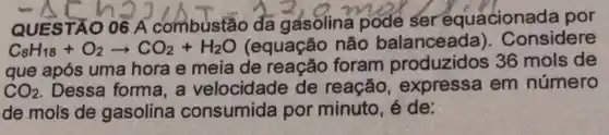 QUESTÃO 06 A combustão đa gasolina pode ser equacionada por
C_(8)H_(18)+O_(2)arrow CO_(2)+H_(2)O (equação não balanceada).Considere
que após uma hora e meia de reacão foram produzidos 36 mols de
CO_(2) Dessa forma, a velocidade de reação expressa em número
de mols de gasolina consumida por minuto, é de: