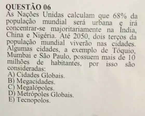 QUESTÃO 06
As Naçōes Unidas calculam que 68%  da
concentrar-se majoritari amente na India.
populacion mundial será urbana e irá
China e Nigéria . Até 2050, dois tercos da
população mundial viverão nas cidades.
Algumas cidades,a exemplo de Tóquio,
Mumbai e São Paulo , possuem mais de 10
milhoes de habitantes por isso são
consideradas:
A) Cidades Globais.
B ) Megacidades.
c Megacines
D) Metrópoles Globais.
E)Tecnopolos.