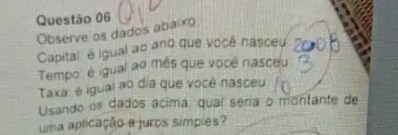 Questǎo 06
Observe os dados abaixo
Capital e iqual an ano que voce masceu
Tempo é igual ao més que voce masceu
Taxa: éigual ao dia que voce nasceu
Usando os dados acima qual seria o montante de
uma aplicaçǎo a juros simples?