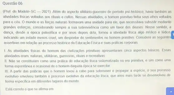 Questão 06
(Pref. de Modelo-SC - 2021). Nóm do aspocto utilitário-guerreiro do periodo pré-histórico.havia tambóm as
atividades fisicas voltadas aos rituais e cultos. Nossas alvidades, o homom primitivo tinha seus olhos voltados
para 0 cóu. O mundo e as forças naturais formavam uma unidado para ele, que necessitava subsistir mediante
grandes esforcos, considerando sempre a sua sobrevivência como um favor dos douses Nesse sentido, a
dança, desdo a época paleolitica e por anos depois dela, tornou a atividade fisica algo mistico e lúdico
indicando um estado menos cruel, um despontar do sentimentos no homem primitivo Considere as seguintes
assertivas em relação ao processo histórico da Educação Fisica e suas práticas corporais
1. As atividades fisicas do homem das civilizaçoes primitivas apresentaram cinco aspectos básicos. Essas
atividados eram: naturais, ublitárias guerroiras, nituais e recreativas,
II. Nǎo se constituiam como uma prática de educação física sistematizada na era primitiva, e sim como uma
forma espontânea o ocasional de o homem daquela época se exercitar
III. A partir das práticas que o homem levou a cabo para sobreviver e propagar a espécie, o seu processo
evolutivo envolveu também o processo evolutivo da educação fisica, que anos mais tarde se.desenvolveu do
forma especifica em diferentes lugares do mundo
Está correto o que se afirma em