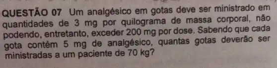 QUESTÃO 07 Um analgésico em gotas deve ser ministrado em
quantidades de 3 mg por quilograma de massa corporal,não
podendo , entretanto exceder 200 mg por dose. Sabendo que cada
gota contém 5 mg de analgésico , quantas gotas deverão ser
ministradas a um paciente de 70 kg?