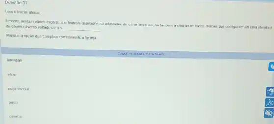 Questǎo 07
Leia o trecho abaixo
Embora existam vǎnos espetáculos teatrais inspirados ou adaptados de obras literárias, ha também a criação de textos teatrais que configuram em uma literatura
de genero diverso voltado para 0 __
Marque a opçǎo que completa corretamente a lacuna
televisào
sene
peça escolar
palco
cinema
CUQUEN A SUARESPOSTA AEA xo