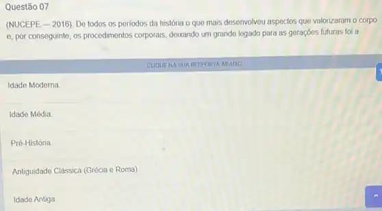 Questão 07
(NUCEPE-2016). De todos os periodos da história o que mais desenvolveu aspectos que valorizaram o corpo
e, por conseguinte, os procedimentos corporais, deixando um grande legado para as gerações futuras foi a:
CLIQUENA SUA RESPOSTA ABAIXO
Idade Moderna
Idade Média
Pré-História
Antiguidade Clássica (Grécia e Roma)
Idade Antiga