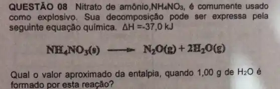 QUESTÃO 08 Nitrato de amônio, NH_(4)NO_(3) é comumente usado
como explosivo. Sua decomposição pode ser expressa pela
seguinte equação química. Delta H=-37,0kJ
NH_(4)NO_(3)(g)arrow N_(2)O(g)+2H_(2)O(g)
Qual o valor aproximado da entalpia, quando 1,00 g de H_(2)O é
formado por esta reação?